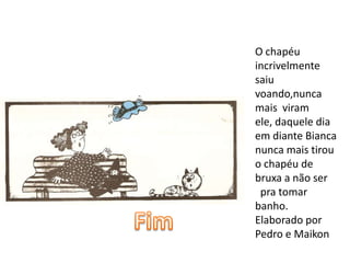 O chapéu
incrivelmente
saiu
voando,nunca
mais viram
ele, daquele dia
em diante Bianca
nunca mais tirou
o chapéu de
bruxa a não ser
 pra tomar
banho.
Elaborado por
Pedro e Maikon
 