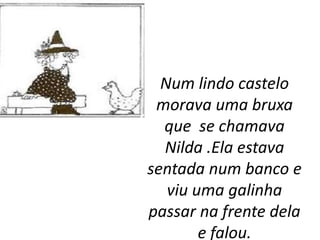Num lindo castelo
 morava uma bruxa
  que se chamava
  Nilda .Ela estava
sentada num banco e
   viu uma galinha
passar na frente dela
        e falou.
 
