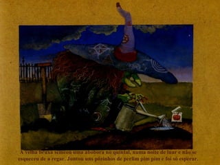 A velha bruxa semeou uma abóbora no quintal, numa noite de luar e não se
esqueceu de a regar. Juntou uns pózinhos de perlim pim pim e foi só esperar.
 