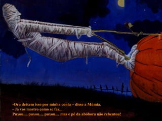 -Ora deixem isso por minha conta – disse a Múmia.
- Já vos mostro como se faz...
Puxou..., puxou..., puxou..., mas e pé da abóbora não rebentou!
 
