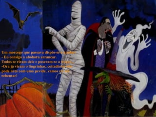 Um morcego que passava dispôs-se a ajudar:
- Eu consigo a abóbora arrancar.
Todos se riram dele e puseram-se a troçar...
-Ora já viram o lingrinhas, coitadinho não
pode nem com uma pevide, vamos rir até
rebentar!
 