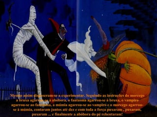Mesmo assim dispuseram-se a experimentar. Seguindo as instruções do morcego
a bruxa agarrou-se à abóbora, o fantasma agarrou-se à bruxa, o vampiro
agarrou-se ao fantasma, a múmia agarrou-se ao vampiro e o morcego agarrou-
se à múmia, contaram juntos até dez e com toda a força puxaram , puxaram,
puxaram ... e finalmente a abóbora do pé rebentaram!
 