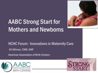 AABC Strong Start for
Mothers and Newborns
NCHC Forum: Innovations in Maternity Care
Jill Alliman, CNM, DNP
American Association of Birth Centers
 