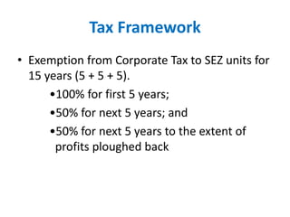 Tax Framework
• Exemption from Corporate Tax to SEZ units for
15 years (5 + 5 + 5).
•100% for first 5 years;
•50% for next 5 years; and
•50% for next 5 years to the extent of
profits ploughed back
 
