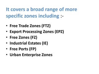 It covers a broad range of more
specific zones including :-
• Free Trade Zones (FTZ)
• Export Processing Zones (EPZ)
• Free Zones (FZ)
• Industrial Estates (IE)
• Free Ports (FP)
• Urban Enterprise Zones
 