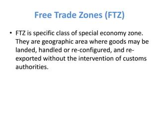 Free Trade Zones (FTZ)
• FTZ is specific class of special economy zone.
They are geographic area where goods may be
landed, handled or re-configured, and re-
exported without the intervention of customs
authorities.
 