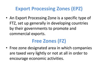 Export Processing Zones (EPZ)
• An Export Processing Zone is a specific type of
FTZ, set up generally in developing countries
by their governments to promote and
commercial exports.
Free Zones (FZ)
• Free zone designated area in which companies
are taxed very lightly or not at all in order to
encourage economic activities.
 