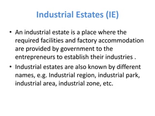 Industrial Estates (IE)
• An industrial estate is a place where the
required facilities and factory accommodation
are provided by government to the
entrepreneurs to establish their industries .
• Industrial estates are also known by different
names, e.g. Industrial region, industrial park,
industrial area, industrial zone, etc.
 