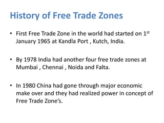 History of Free Trade Zones
• First Free Trade Zone in the world had started on 1st
January 1965 at Kandla Port , Kutch, India.
• By 1978 India had another four free trade zones at
Mumbai , Chennai , Noida and Falta.
• In 1980 China had gone through major economic
make over and they had realized power in concept of
Free Trade Zone’s.
 