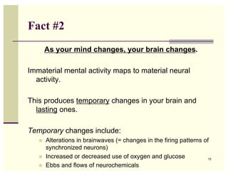 Fact #2
       As your mind changes, your brain changes.

Immaterial mental activity maps to material neural
  activity.

This produces temporary changes in your brain and
  lasting ones.

Temporary changes include:
   !   Alterations in brainwaves (= changes in the firing patterns of
       synchronized neurons)
   !   Increased or decreased use of oxygen and glucose             15

   !   Ebbs and flows of neurochemicals
 