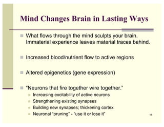 Mind Changes Brain in Lasting Ways

! What flows through the mind sculpts your brain.
  Immaterial experience leaves material traces behind.

! Increased blood/nutrient flow to active regions


! Altered epigenetics (gene expression)


! “Neurons that fire together wire together.”
   !   Increasing excitability of active neurons
   !   Strengthening existing synapses
   !   Building new synapses; thickening cortex
   !   Neuronal “pruning” - “use it or lose it”      18
 