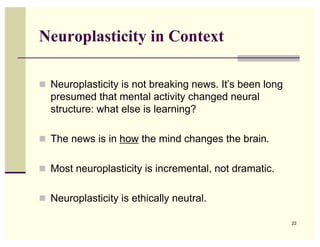 Neuroplasticity in Context

! Neuroplasticity is not breaking news. It’s been long
  presumed that mental activity changed neural
  structure: what else is learning?

! The news is in how the mind changes the brain.


! Most neuroplasticity is incremental, not dramatic.


! Neuroplasticity is ethically neutral.

                                                         22
 