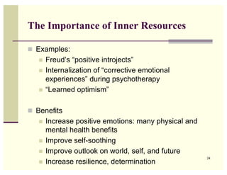 The Importance of Inner Resources

! Examples:
   !   Freud’s “positive introjects”
   !   Internalization of “corrective emotional
       experiences” during psychotherapy
   !   “Learned optimism”

! Benefits
   !   Increase positive emotions: many physical and
       mental health benefits
   !   Improve self-soothing
   !   Improve outlook on world, self, and future
                                                       24
   !   Increase resilience, determination
 