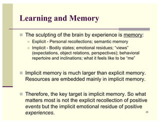 Learning and Memory
! The sculpting of the brain by experience is memory:
   !   Explicit - Personal recollections; semantic memory
   !   Implicit - Bodily states; emotional residues; “views”
       (expectations, object relations, perspectives); behavioral
       repertoire and inclinations; what it feels like to be “me”


! Implicit memory is much larger than explicit memory.
  Resources are embedded mainly in implicit memory.

! Therefore, the key target is implicit memory. So what
  matters most is not the explicit recollection of positive
  events but the implicit emotional residue of positive
  experiences.                                            25
 