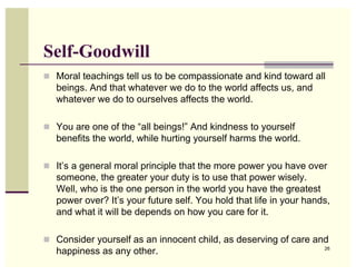 Self-Goodwill
! Moral teachings tell us to be compassionate and kind toward all
   beings. And that whatever we do to the world affects us, and
   whatever we do to ourselves affects the world.

! You are one of the “all beings!” And kindness to yourself
   benefits the world, while hurting yourself harms the world.

! It’s a general moral principle that the more power you have over
   someone, the greater your duty is to use that power wisely.
   Well, who is the one person in the world you have the greatest
   power over? It’s your future self. You hold that life in your hands,
   and what it will be depends on how you care for it.

! Consider yourself as an innocent child, as deserving of care and
   happiness as any other.                                           26
 