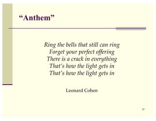 “Anthem”


     Ring the bells that still can ring
       Forget your perfect offering
      There is a crack in everything
       That’s how the light gets in
       That’s how the light gets in

              Leonard Cohen


                                          27
 