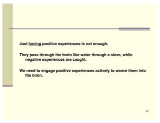 Just having positive experiences is not enough.

They pass through the brain like water through a sieve, while
  negative experiences are caught.

We need to engage positive experiences actively to weave them into
  the brain.




                                                                     29
 