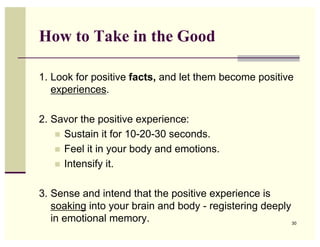 How to Take in the Good

1. Look for positive facts, and let them become positive
   experiences.

2. Savor the positive experience:
    ! Sustain it for 10-20-30 seconds.
    ! Feel it in your body and emotions.
    ! Intensify it.


3. Sense and intend that the positive experience is
   soaking into your brain and body - registering deeply
   in emotional memory.                                  30
 