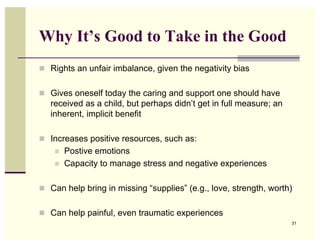 Why It’s Good to Take in the Good
! Rights an unfair imbalance, given the negativity bias


! Gives oneself today the caring and support one should have
   received as a child, but perhaps didn’t get in full measure; an
   inherent, implicit benefit

! Increases positive resources, such as:
    !   Postive emotions
    !   Capacity to manage stress and negative experiences

! Can help bring in missing “supplies” (e.g., love, strength, worth)


! Can help painful, even traumatic experiences
                                                                     31
 