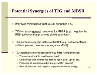 Potential Synergies of TIG and MBSR

! Improved mindfulness from MBSR enhances TIG.


! TIG increases general resources for MBSR (e.g., heighten the
   PNS activation that promotes stable attention).

! TIG increases specific factors of MBSR (e.g., self-acceptance,
   self-compassion, tolerance of negative affect)

! TIG heightens internalization of key MBSR experiences:
   ! The sense of stable mindfulness itself
   ! Confidence that awareness itself is not in pain, upset, etc.
   ! Presence of supportive others (e.g., MBSR groups)
   ! Peacefulness of realizing that experiences come and go
                                                                    32
 