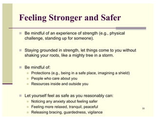 Feeling Stronger and Safer
! Be mindful of an experience of strength (e.g., physical
   challenge, standing up for someone).

! Staying grounded in strength, let things come to you without
   shaking your roots, like a mighty tree in a storm.

! Be mindful of:
   ! Protections (e.g., being in a safe place, imagining a shield)
   ! People who care about you
   ! Resources inside and outside you



! Let yourself feel as safe as you reasonably can:
   ! Noticing any anxiety about feeling safer
   ! Feeling more relaxed, tranquil, peaceful                        33

   ! Releasing bracing, guardedness, vigilance
 
