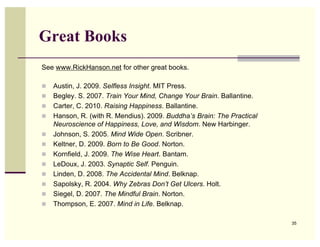 Great Books
See www.RickHanson.net for other great books.

!   Austin, J. 2009. Selfless Insight. MIT Press.
!   Begley. S. 2007. Train Your Mind, Change Your Brain. Ballantine.
!   Carter, C. 2010. Raising Happiness. Ballantine.
!   Hanson, R. (with R. Mendius). 2009. Buddha’s Brain: The Practical
    Neuroscience of Happiness, Love, and Wisdom. New Harbinger.
!   Johnson, S. 2005. Mind Wide Open. Scribner.
!   Keltner, D. 2009. Born to Be Good. Norton.
!   Kornfield, J. 2009. The Wise Heart. Bantam.
!   LeDoux, J. 2003. Synaptic Self. Penguin.
!   Linden, D. 2008. The Accidental Mind. Belknap.
!   Sapolsky, R. 2004. Why Zebras Don’t Get Ulcers. Holt.
!   Siegel, D. 2007. The Mindful Brain. Norton.
!   Thompson, E. 2007. Mind in Life. Belknap.

                                                                        35
 