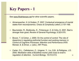 Key Papers - 1
See www.RickHanson.net for other scientific papers.

! Atmanspacher, H. & Graben, P. 2007. Contextual emergence of mental
   states from neurodynamics. Chaos & Complexity Letters, 2:151-168.

! Baumeister, R., Bratlavsky, E., Finkenauer, C. & Vohs, K. 2001. Bad is
   stronger than good. Review of General Psychology, 5:323-370.

! Braver, T. & Cohen, J. 2000. On the control of control: The role of
   dopamine in regulating prefrontal function and working memory; in
   Control of Cognitive Processes: Attention and Performance XVIII.
   Monsel, S. & Driver, J. (eds.). MIT Press.

! Carter, O.L., Callistemon, C., Ungerer, Y., Liu, G.B., & Pettigrew, J.D.
   2005. Meditation skills of Buddhist monks yield clues to brain's
   regulation of attention. Current Biology. 15:412-413.                     36
 