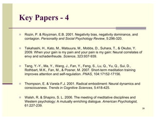 Key Papers - 4
!   Rozin, P. & Royzman, E.B. 2001. Negativity bias, negativity dominance, and
    contagion. Personality and Social Psychology Review, 5:296-320.

!   Takahashi, H., Kato, M., Matsuura, M., Mobbs, D., Suhara, T., & Okubo, Y.
    2009. When your gain is my pain and your pain is my gain: Neural correlates of
    envy and schadenfreude. Science, 323:937-939.

!   Tang, Y.-Y., Ma, Y., Wang, J., Fan, Y., Feng, S., Lu, Q., Yu, Q., Sui, D.,
    Rothbart, M.K., Fan, M., & Posner, M. 2007. Short-term meditation training
    improves attention and self-regulation. PNAS, 104:17152-17156.

!   Thompson, E. & Varela F.J. 2001. Radical embodiment: Neural dynamics and
    consciousness. Trends in Cognitive Sciences, 5:418-425.

!   Walsh, R. & Shapiro, S. L. 2006. The meeting of meditative disciplines and
    Western psychology: A mutually enriching dialogue. American Psychologist,
    61:227-239.
                                                                                     39
 