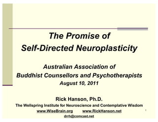 The Promise of
  Self-Directed Neuroplasticity

         Australian Association of
Buddhist Counsellors and Psychotherapists
                      August 10, 2011


                    Rick Hanson, Ph.D.
The Wellspring Institute for Neuroscience and Contemplative Wisdom
           www.WiseBrain.org         www.RickHanson.net              1

                         drrh@comcast.net
 