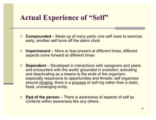 Actual Experience of “Self”

 Compounded – Made up of many parts; one self vows to exercise
   early, another self turns off the alarm clock

 Impermanent – More or less present at different times; different
   aspects come forward at different times

 Dependent – Developed in interactions with caregivers and peers
   and encounters with the world; grounded in evolution; activating
   and deactivating as a means to the ends of the organism;
   especially responsive to opportunities and threats; self organizes
   around clinging; there is a process of self-ing rather than a static,
   fixed, unchanging entity.

 Part of the person – There is awareness of aspects of self as
   contents within awareness like any others.
                                                                           10
 