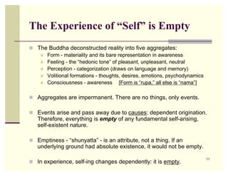 The Experience of “Self” is Empty
 The Buddha deconstructed reality into five aggregates:
    Form - materiality and its bare representation in awareness
    Feeling - the “hedonic tone” of pleasant, unpleasant, neutral
    Perception - categorization (draws on language and memory)
    Volitional formations - thoughts, desires, emotions, psychodynamics
    Consciousness - awareness        [Form is “rupa,” all else is “nama”]

 Aggregates are impermanent. There are no things, only events.

 Events arise and pass away due to causes: dependent origination.
   Therefore, everything is empty of any fundamental self-arising,
   self-existent nature.

 Emptiness - “shunyatta” - is an attribute, not a thing. If an
   underlying ground had absolute existence, it would not be empty.

                                                                             11
 In experience, self-ing changes dependently: it is empty.
 