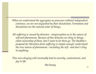 When we understand the aggregates as processes without independent
  existence, we are not anguished by their dissolution. Formation and
  dissolution are the natural order of things.

All suffering is caused by delusion - misperception as to the nature of
   self and phenomena. Because of this delusion we cling to things,
   claim ownership of them, don’t want to let them go. The Buddha’s
   proposal for liberation from suffering is simple enough: understand
   the true nature of phenomena - including the self - and don’t cling
   to anything.

This non-clinging will eventually lead to serenity, contentment, and
   joy in life.
                              Mu Soeng
                                                                       12
 