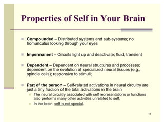 Properties of Self in Your Brain

 Compounded – Distributed systems and sub-systems; no
   homunculus looking through your eyes

 Impermanent – Circuits light up and deactivate; fluid, transient

 Dependent – Dependent on neural structures and processes;
   dependent on the evolution of specialized neural tissues (e.g.,
   spindle cells); responsive to stimuli;

 Part of the person – Self-related activations in neural circuitry are
   just a tiny fraction of the total activations in the brain
       The neural circuitry associated with self representations or functions
        also performs many other activities unrelated to self.
       In the brain, self is not special.

                                                                                 14
 