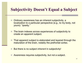 Subjectivity Doesn’t Equal a Subject

 Ordinary awareness has an inherent subjectivity, a
   localization to a particular perspective (e.g., to my body, not
   yours): “ipseity.”

 The brain indexes across experiences of subjectivity to
   create an apparent subject.

 That apparent subject is elaborated and layered through the
   maturation of the brain, notably the prefrontal cortex.

 But there is no subject inherent in subjectivity!

 Awareness requires subjectivity, but not a subject.
                                                                     17
 