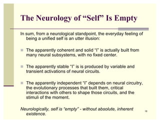 The Neurology of “Self” Is Empty
In sum, from a neurological standpoint, the everyday feeling of
   being a unified self is an utter illusion:

 The apparently coherent and solid “I” is actually built from
   many neural subsystems, with no fixed center.

 The apparently stable “I” is is produced by variable and
   transient activations of neural circuits.

 The apparently independent “I” depends on neural circuitry,
   the evolutionary processes that built them, critical
   interactions with others to shape those circuits, and the
   stimuli of the moment.

Neurologically, self is “empty” - without absolute, inherent      18
  existence.
 