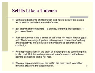 Self Is Like a Unicorn
 Self-related patterns of information and neural activity are as real
   as those that underlie the smell of roses.

 But that which they point to – a unified, enduring, independent “I” –
   just doesn’t exist.

 Just because we have a sense of self does not mean that we are a
   self. The brain strings together heterogenous moments of self-ing
   and subjectivity into an illusion of homogenous coherence and
   continuity.

 Real representations in the brain of a horse point to something that
   is also real. But the real representations of a unicorn in the brain
   point to something that is not real.

 The real representations of the self in the brain point to another
   mythical creature: the apparent self.                                  20
 
