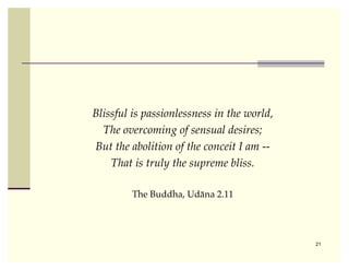 Blissful is passionlessness in the world,
  The overcoming of sensual desires;
But the abolition of the conceit I am --
    That is truly the supreme bliss.

         The Buddha, Udāna 2.11




                                            21
 