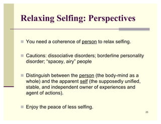 Relaxing Selfing: Perspectives

 You need a coherence of person to relax selfing.


 Cautions: dissociative disorders; borderline personality
  disorder; “spacey, airy” people

 Distinguish between the person (the body-mind as a
  whole) and the apparent self (the supposedly unified,
  stable, and independent owner of experiences and
  agent of actions).

 Enjoy the peace of less selfing.
                                                             23
 