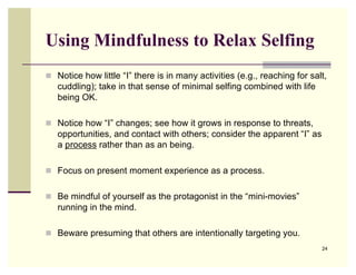 Using Mindfulness to Relax Selfing
 Notice how little “I” there is in many activities (e.g., reaching for salt,
   cuddling); take in that sense of minimal selfing combined with life
   being OK.

 Notice how “I” changes; see how it grows in response to threats,
   opportunities, and contact with others; consider the apparent “I” as
   a process rather than as an being.

 Focus on present moment experience as a process.


 Be mindful of yourself as the protagonist in the “mini-movies”
   running in the mind.

 Beware presuming that others are intentionally targeting you.
                                                                           24
 