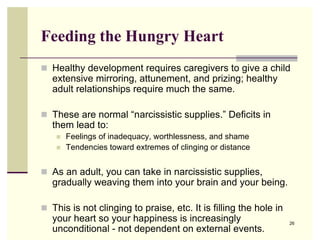 Feeding the Hungry Heart
 Healthy development requires caregivers to give a child
   extensive mirroring, attunement, and prizing; healthy
   adult relationships require much the same.

 These are normal “narcissistic supplies.” Deficits in
   them lead to:
       Feelings of inadequacy, worthlessness, and shame
       Tendencies toward extremes of clinging or distance


 As an adult, you can take in narcissistic supplies,
   gradually weaving them into your brain and your being.

 This is not clinging to praise, etc. It is filling the hole in
   your heart so your happiness is increasingly                    26
   unconditional - not dependent on external events.
 