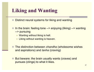 Liking and Wanting
 Distinct neural systems for liking and wanting


 In the brain: feeling tone --> enjoying (liking) --> wanting
  --> pursuing
      Wanting without liking is hell.
      Liking without wanting is heaven.


 The distinction between chandha (wholesome wishes
  and aspirations) and tanha (craving)

 But beware: the brain usually wants (craves) and
  pursues (clings) to what it likes.
                                                             27
 