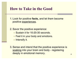 How to Take in the Good

1. Look for positive facts, and let them become
   positive experiences.

2. Savor the positive experience:
     Sustain it for 10-20-30 seconds.
     Feel it in your body and emotions.
     Intensify it.


3. Sense and intend that the positive experience is
   soaking into your brain and body - registering
   deeply in emotional memory.                        28
 