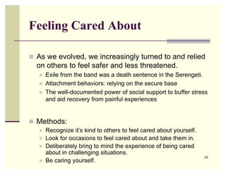 Feeling Cared About

 As we evolved, we increasingly turned to and relied
  on others to feel safer and less threatened.
      Exile from the band was a death sentence in the Serengeti.
      Attachment behaviors: relying on the secure base
      The well-documented power of social support to buffer stress
       and aid recovery from painful experiences


 Methods:
      Recognize it’s kind to others to feel cared about yourself.
      Look for occasions to feel cared about and take them in.
      Deliberately bring to mind the experience of being cared
       about in challenging situations.
                                                                     29
      Be caring yourself.
 