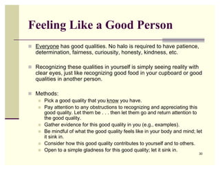 Feeling Like a Good Person
 Everyone has good qualities. No halo is required to have patience,
   determination, fairness, curiousity, honesty, kindness, etc.

 Recognizing these qualities in yourself is simply seeing reality with
   clear eyes, just like recognizing good food in your cupboard or good
   qualities in another person.

 Methods:
    Pick a good quality that you know you have.
    Pay attention to any obstructions to recognizing and appreciating this
     good quality. Let them be . . . then let them go and return attention to
     the good quality.
    Gather evidence for this good quality in you (e.g., examples).
    Be mindful of what the good quality feels like in your body and mind; let
     it sink in.
    Consider how this good quality contributes to yourself and to others.
    Open to a simple gladness for this good quality; let it sink in.
                                                                            30
 