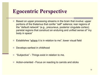 Egocentric Perspective
 Based on upper processing streams in the brain that involve: upper
   portions of the thalamus that confer “self” salience; rear regions of
   the “default network” (e.g., precuneus, posterior cingulate cortex);
   parietal regions that construct an enduring and unified sense of “my
   body in space”

 Establishes “where it is in relation to me”; lower visual field


 Develops earliest in childhood


 “Subjective” - Things exist in relation to me.


 Action-oriented - Focus on reacting to carrots and sticks


                                                                       32
 