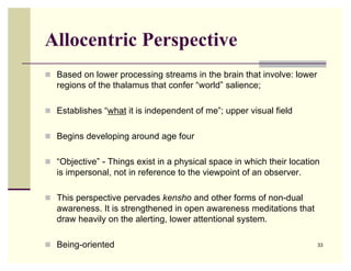 Allocentric Perspective
 Based on lower processing streams in the brain that involve: lower
   regions of the thalamus that confer “world” salience;

 Establishes “what it is independent of me”; upper visual field


 Begins developing around age four


 “Objective” - Things exist in a physical space in which their location
   is impersonal, not in reference to the viewpoint of an observer.

 This perspective pervades kensho and other forms of non-dual
   awareness. It is strengthened in open awareness meditations that
   draw heavily on the alerting, lower attentional system.

 Being-oriented                                                       33
 