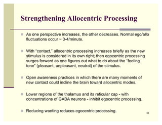 Strengthening Allocentric Processing

 As one perspective increases, the other decreases. Normal ego/allo
   fluctuations occur ~ 3-4/minute.

 With “contact,” allocentric processing increases briefly as the new
   stimulus is considered in its own right; then egocentric processing
   surges forward as one figures out what to do about the “feeling
   tone” (pleasant, unpleasant, neutral) of the stimulus.

 Open awareness practices in which there are many moments of
   new contact could incline the brain toward allocentric modes.

 Lower regions of the thalamus and its reticular cap - with
   concentrations of GABA neurons - inhibit egocentric processing.

 Reducing wanting reduces egocentric processing.                        34
 