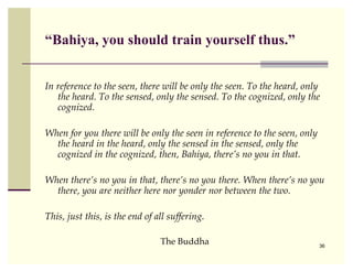 “Bahiya, you should train yourself thus.”


In reference to the seen, there will be only the seen. To the heard, only
   the heard. To the sensed, only the sensed. To the cognized, only the
   cognized.

When for you there will be only the seen in reference to the seen, only
  the heard in the heard, only the sensed in the sensed, only the
  cognized in the cognized, then, Bahiya, there’s no you in that.

When there’s no you in that, there’s no you there. When there’s no you
  there, you are neither here nor yonder nor between the two.

This, just this, is the end of all suffering.

                                The Buddha                                36
 