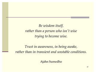 Be wisdom itself,
      rather than a person who isn't wise
             trying to become wise.

       Trust in awareness, in being awake,
rather than in transient and unstable conditions.

                 Ajahn Sumedho
                                                    37
 