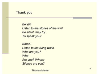 Thank you


   Be still
   Listen to the stones of the wall
   Be silent, they try
   To speak your

   Name.
   Listen to the living walls.
   Who are you?
   Who
   Are you? Whose
   Silence are you?
                                      38
          Thomas Merton
 